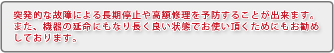 突発的な故障による長期停止や高額修理を予防することが出来ます。また、機器の延命にもなり長く良い状態でお使い頂くためにもお勧めしております